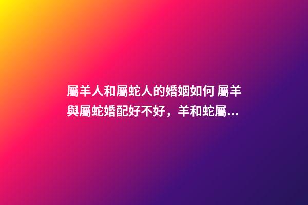 屬羊人和屬蛇人的婚姻如何 屬羊與屬蛇婚配好不好，羊和蛇屬相相配好嗎-第1張-觀點-玄機派